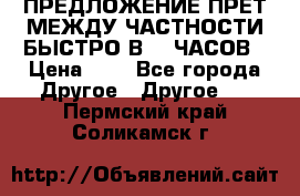 ПРЕДЛОЖЕНИЕ ПРЕТ МЕЖДУ ЧАСТНОСТИ БЫСТРО В 72 ЧАСОВ › Цена ­ 0 - Все города Другое » Другое   . Пермский край,Соликамск г.